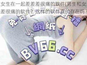 男生和女生在一起差差差很痛的软件(男生和女生在一起差差差很痛的软件？这样的软件真的存在吗？)