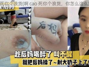 啊 cao死你个浪货(啊 cao 死你个浪货，你怎么这么浪啊？)