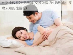 巜交换做爰2H无删减(交换做爱 2H 无删减：探索未知的性冒险)