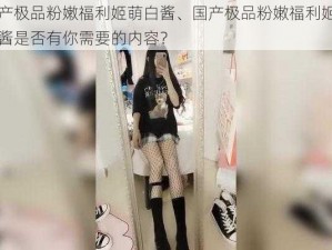 国产极品粉嫩福利姬萌白酱、国产极品粉嫩福利姬萌白酱是否有你需要的内容？