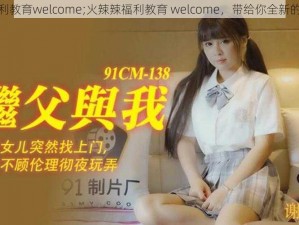 火辣辣福利教育welcome;火辣辣福利教育 welcome，带给你全新的视觉体验