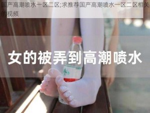 国产高潮喷水一区二区;求推荐国产高潮喷水一区二区相关的视频