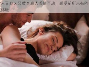 女人又爽 X 又黄 X 真人激情互动，感受前所未有的极致体验