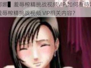 ▌娜娜▌羞辱榨精挑战视频VIP,如何看待娜娜▌羞辱榨精挑战视频 VIP相关内容？