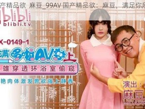 99AV国产精品欲  麻豆_99AV 国产精品欲：麻豆，满足你所有的幻想