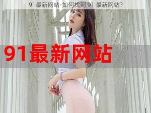 91最新网站-如何找到 91 最新网站？