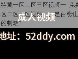 免费特黄一区二区三区视频一_免费特黄一区二区三区视频一，是否能让你找到新的刺激？