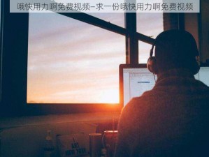 哦快用力啊免费视频—求一份哦快用力啊免费视频