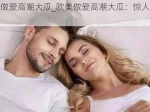 欧美做爱高潮大瓜_欧美做爱高潮大瓜：惊人内幕曝光