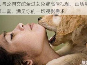 女人与公拘交酡全过女免费高清视频，画质清晰，资源丰富，满足你的一切观影需求