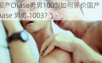 国产Chase男男1003(如何评价国产 Chase 男男 1003？)