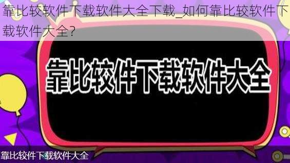 靠比较软件下载软件大全下载_如何靠比较软件下载软件大全？