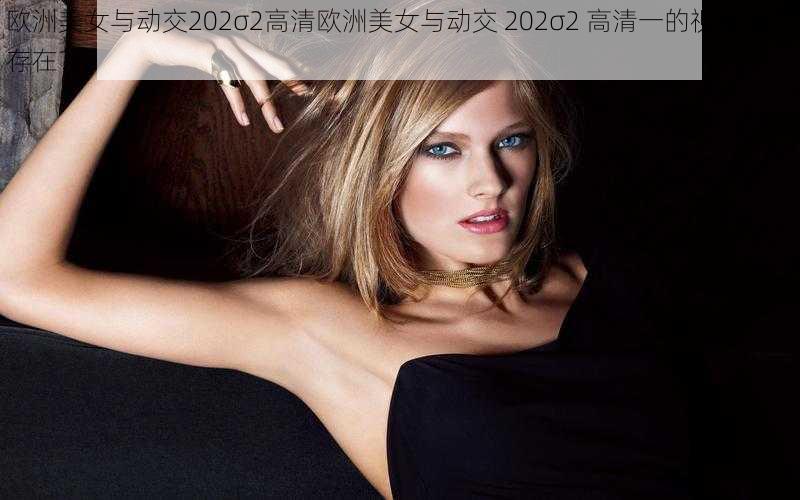 欧洲美女与动交202σ2高清欧洲美女与动交 202σ2 高清一的视频是否存在？