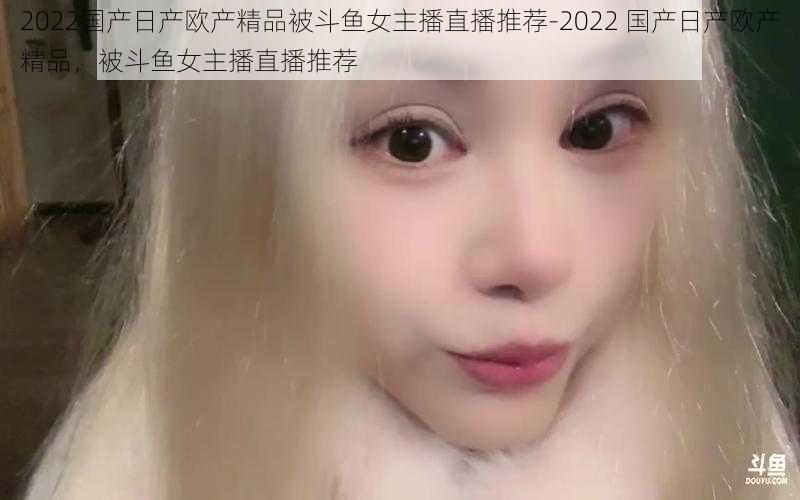 2022国产日产欧产精品被斗鱼女主播直播推荐-2022 国产日产欧产精品，被斗鱼女主播直播推荐