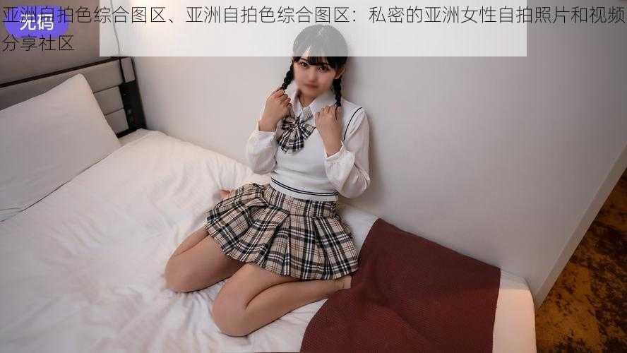 亚洲自拍色综合图区、亚洲自拍色综合图区：私密的亚洲女性自拍照片和视频分享社区