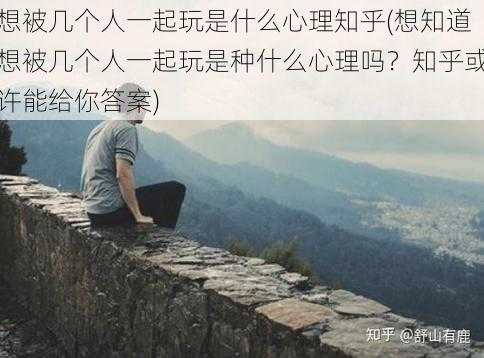 想被几个人一起玩是什么心理知乎(想知道想被几个人一起玩是种什么心理吗？知乎或许能给你答案)