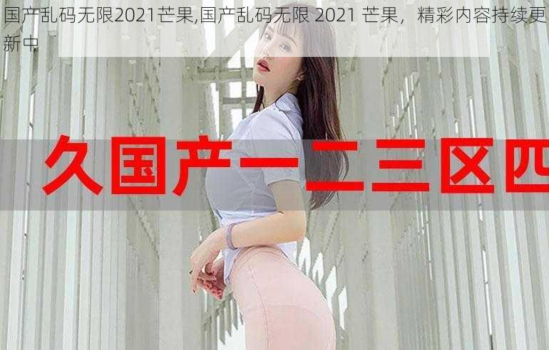 国产乱码无限2021芒果,国产乱码无限 2021 芒果，精彩内容持续更新中