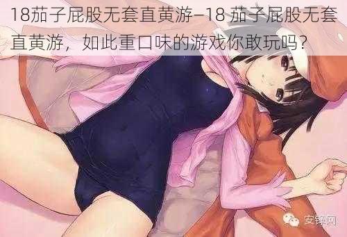 18茄子屁股无套直黄游—18 茄子屁股无套直黄游，如此重口味的游戏你敢玩吗？