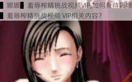 ▌娜娜▌羞辱榨精挑战视频VIP,如何看待娜娜▌羞辱榨精挑战视频 VIP相关内容？