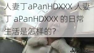 人妻丁aPanHDXXX 人妻丁 aPanHDXXX 的日常生活是怎样的？