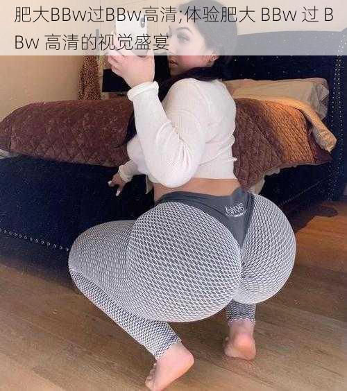 肥大BBw过BBw高清;体验肥大 BBw 过 BBw 高清的视觉盛宴