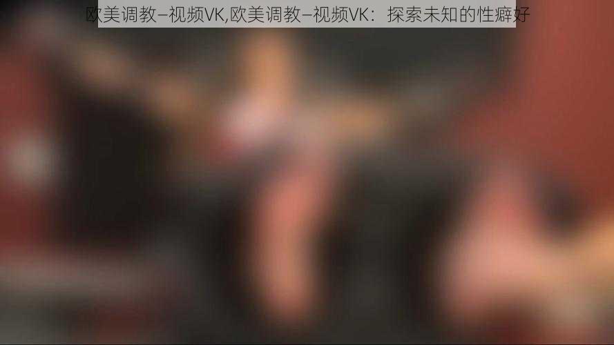 欧美调教—视频VK,欧美调教—视频VK：探索未知的性癖好