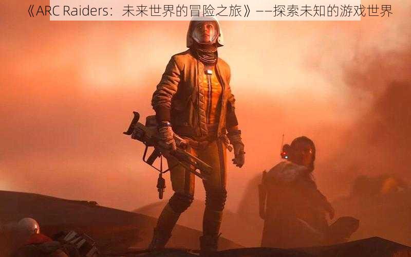 《ARC Raiders：未来世界的冒险之旅》——探索未知的游戏世界