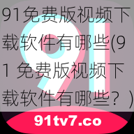 91免费版视频下载软件有哪些(91 免费版视频下载软件有哪些？)