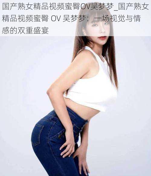 国产熟女精品视频蜜臀OV吴梦梦_国产熟女精品视频蜜臀 OV 吴梦梦：一场视觉与情感的双重盛宴